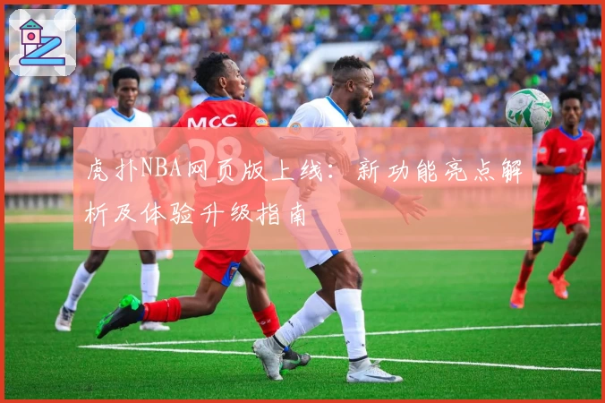 虎扑NBA网页版上线：新功能亮点解析及体验升级指南