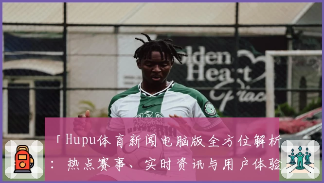 「Hupu体育新闻电脑版全方位解析：热点赛事、实时资讯与用户体验全面升级」