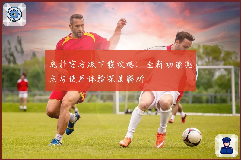 虎扑官方版下载攻略:全新功能亮点与使用体验深度解析