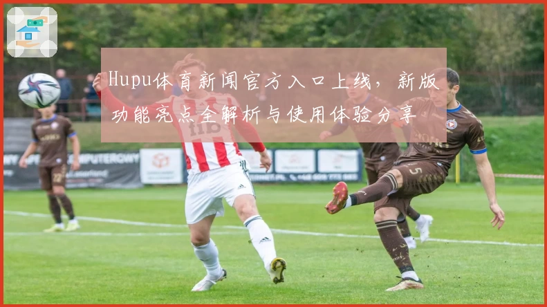 Hupu体育新闻官方入口上线，新版功能亮点全解析与使用体验分享