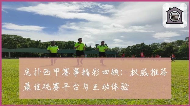 虎扑西甲赛事精彩回顾：权威推荐最佳观赛平台与互动体验