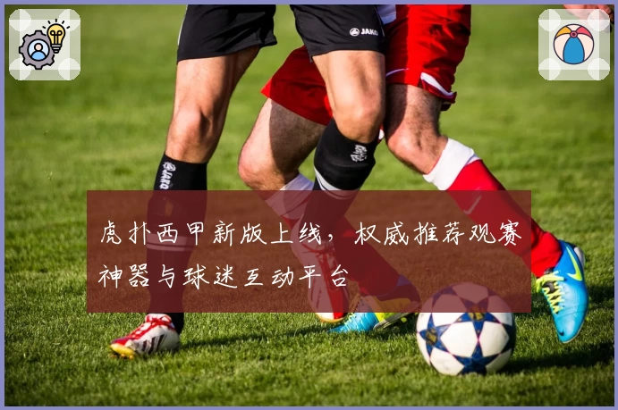 虎扑西甲新版上线，权威推荐观赛神器与球迷互动平台