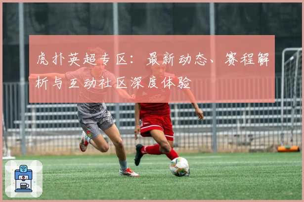 虎扑英超专区:最新动态、赛程解析与互动社区深度体验