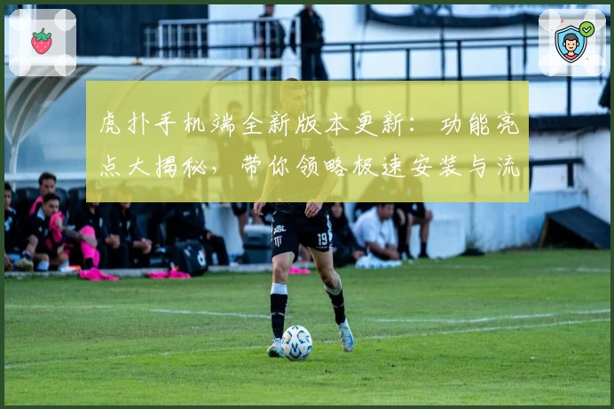 虎扑手机端全新版本更新：功能亮点大揭秘，带你领略极速安装与流畅使用体验