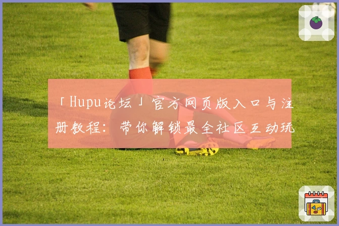 「Hupu论坛」官方网页版入口与注册教程：带你解锁最全社区互动玩法