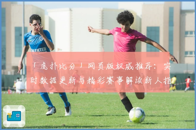 「虎扑比分」网页版权威推荐：实时数据更新与精彩赛事解读新人指南