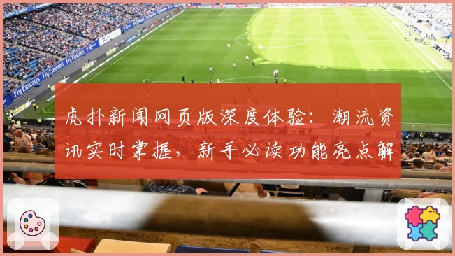 虎扑新闻网页版深度体验：潮流资讯实时掌握，新手必读功能亮点解析