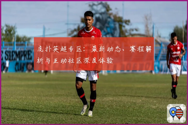 虎扑英超专区:最新动态、赛程解析与互动社区深度体验