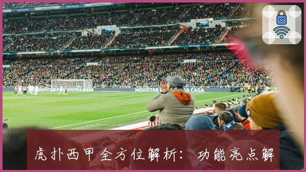 虎扑西甲全方位解析：功能亮点解析与玩家热评指南