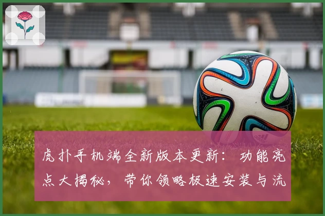 虎扑手机端全新版本更新:功能亮点大揭秘,带你领略极速安装与流畅使用体验