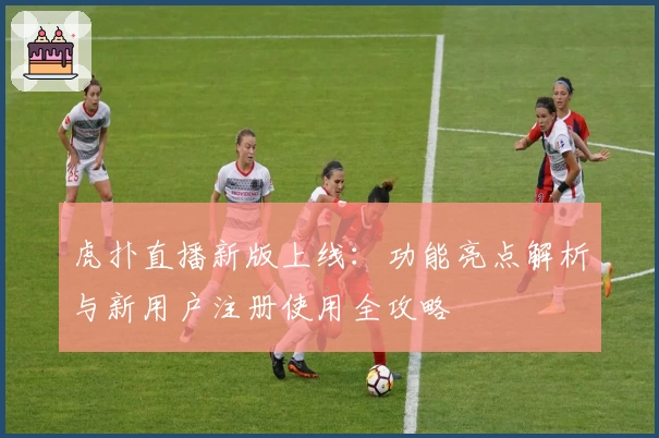 虎扑直播新版上线：功能亮点解析与新用户注册使用全攻略