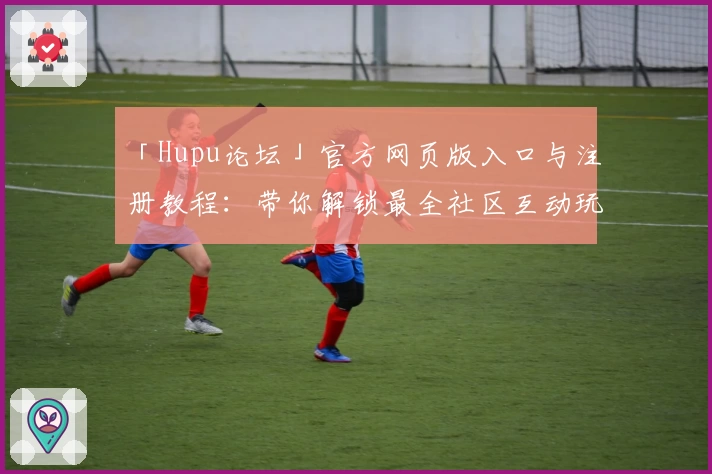 「Hupu论坛」官方网页版入口与注册教程：带你解锁最全社区互动玩法