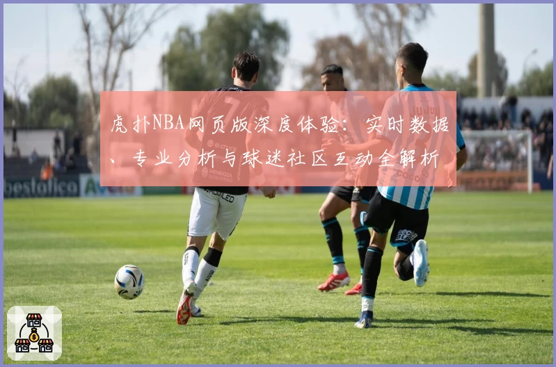 虎扑NBA网页版深度体验：实时数据、专业分析与球迷社区互动全解析