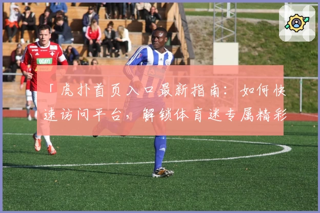 「虎扑首页入口最新指南：如何快速访问平台，解锁体育迷专属精彩内容」
