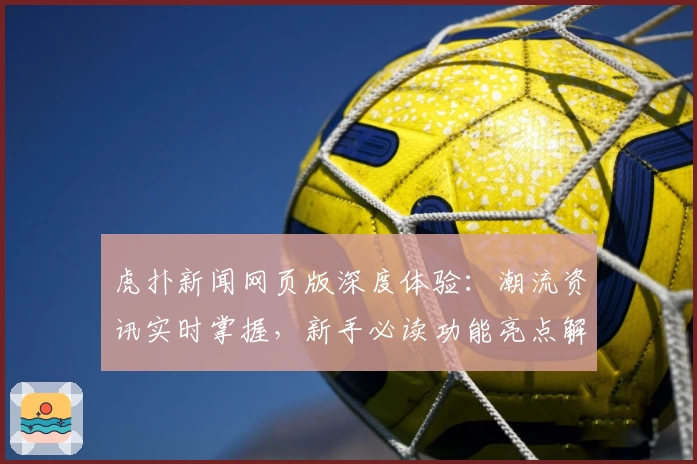 虎扑新闻网页版深度体验：潮流资讯实时掌握，新手必读功能亮点解析