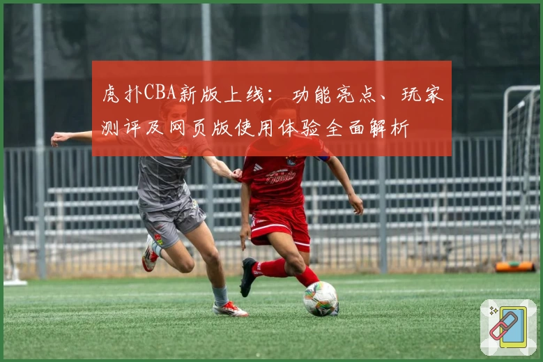 虎扑CBA新版上线：功能亮点、玩家测评及网页版使用体验全面解析