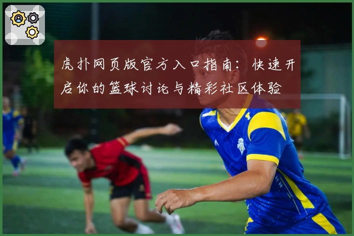 虎扑网页版官方入口指南：快速开启你的篮球讨论与精彩社区体验