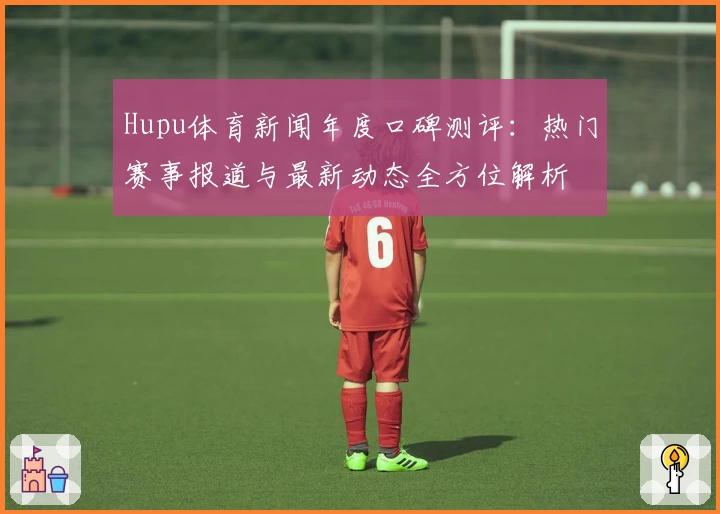 Hupu体育新闻年度口碑测评：热门赛事报道与最新动态全方位解析