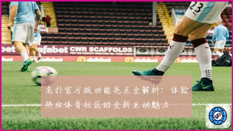 虎扑官方版功能亮点全解析：体验热血体育社区的全新互动魅力