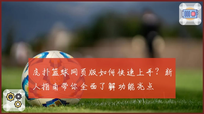 虎扑篮球网页版如何快速上手？新人指南带你全面了解功能亮点