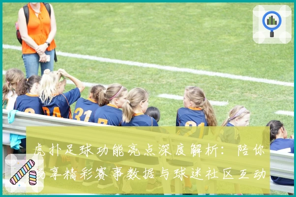 虎扑足球功能亮点深度解析：陪你畅享精彩赛事数据与球迷社区互动体验
