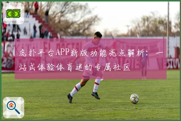 虎扑平台APP新版功能亮点解析：一站式体验体育迷的专属社区