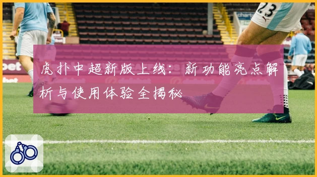 虎扑中超新版上线：新功能亮点解析与使用体验全揭秘