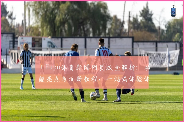 「Hupu体育新闻网页版全解析：功能亮点与注册教程，一站式体验体育资讯」