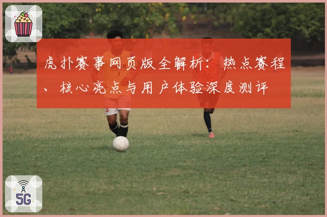 虎扑赛事网页版全解析：热点赛程、核心亮点与用户体验深度测评